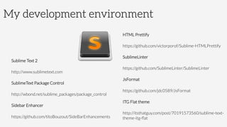 My development environment
Sublime Text 2
http://www.sublimetext.com
SublimeText Package Control
http://wbond.net/sublime_packages/package_control
Sidebar Enhancer
https://github.com/titoBouzout/SideBarEnhancements
HTML Prettify
https://github.com/victorporof/Sublime-HTMLPrettify
SublimeLinter
https://github.com/SublimeLinter/SublimeLinter
JsFormat
https://github.com/jdc0589/JsFormat
ITG Flat theme
http://itsthatguy.com/post/70191573560/sublime-text-
theme-itg-ﬂat
 