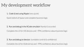 My development workﬂow
1.  Code & test using Ripple (very quick)
Quick sketch of layout and complete business logic
2.  Run and debug in the XCode simulator (handy & accurate)
Complete the UI for iOS devices and ~99% conﬁdence about business logic
3.  Run and debug on devices (complete control & conﬁdence)
Complete the UI for Android too and ~99% conﬁdence about business logic
 