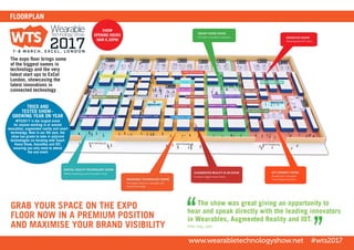 The expo floor brings some
of the biggest names in
technology and the very
latest start ups to ExCel
London, showcasing the
latest innovations in
connected technology
FLOORPLAN
SHOW
OPENING HOURS
9AM-5.30PM
GRAB YOUR SPACE ON THE EXPO
FLOOR NOW IN A PREMIUM POSITION
AND MAXIMISE YOUR BRAND VISIBILITY
www.wearabletechnologyshow.net #wts2017
TRIED AND
TESTED SHOW–
GROWING YEAR ON YEAR
WTS2017 is the largest event
for anyone working in or around
wearables, augmented reality and smart
technology. Now in our 4th year, the
show has grown to take in adjacent
technologies co-locating with Smart
Home Show, Senseflex and IOT,
ensuring you only need to attend
the one event
The show was great giving an opportunity to
hear and speak directly with the leading innovators
in Wearables, Augmented Reality and IOT.
Sally Sng, Jabil
 