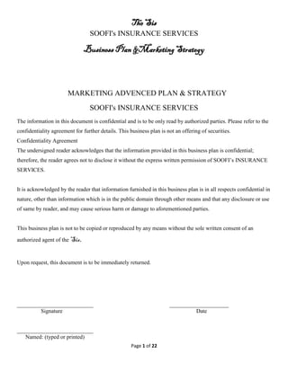 The Sis
SOOFI's INSURANCE SERVICES
Business Plan &Marketing Strategy
Page 1 of 22
MARKETING ADVENCED PLAN & STRATEGY
SOOFI's INSURANCE SERVICES
The information in this document is confidential and is to be only read by authorized parties. Please refer to the
confidentiality agreement for further details. This business plan is not an offering of securities.
Confidentiality Agreement
The undersigned reader acknowledges that the information provided in this business plan is confidential;
therefore, the reader agrees not to disclose it without the express written permission of SOOFI’s INSURANCE
SERVICES.
It is acknowledged by the reader that information furnished in this business plan is in all respects confidential in
nature, other than information which is in the public domain through other means and that any disclosure or use
of same by reader, and may cause serious harm or damage to aforementioned parties.
This business plan is not to be copied or reproduced by any means without the sole written consent of an
authorized agent of the Sis.
Upon request, this document is to be immediately returned.
___________________________ _____________________
Signature Date
___________________________
Named: (typed or printed)
 