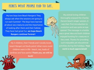 Here's what people had to say...
My 3 children, their friends and I totally loved
beach Rangers at Devils point! What more could
children want in life - beach, sea, loads of
sardines and face paints! Thank you, we will be
back!
My animal loving children
thoroughly enjoyed the Charles
Darwin beach ranger session, it
was their first introduction to
evolution and was quite an eye
opener! The message in a bottle
was a great idea and both children
enjoyed hunting for creatures in
the creek. Thanks for providing
such enjoyable yet educational
activities during the holidays. Your
work is much appreciated!
My two boys love Beach Rangers! They
always ask when the sessions are going to
run each Summer! The boys have learned
all about sea creatures and the importance
of looking after them and their habitat.
They have had great fun, we hope Beach
Rangers continue forever!
 