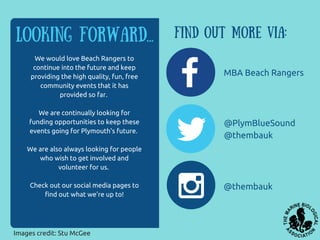 Looking forward... Find out more via:
MBA Beach Rangers
@PlymBlueSound
@thembauk
@thembauk
We would love Beach Rangers to
continue into the future and keep
providing the high quality, fun, free
community events that it has
provided so far.
We are continually looking for
funding opportunities to keep these
events going for Plymouth's future.
We are also always looking for people
who wish to get involved and
volunteer for us.
Check out our social media pages to
find out what we're up to!
Images credit: Stu McGee
 