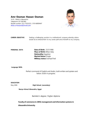 Amr Ossman Hassan Ossman
16 El - Ekbal st, Alexandria
Telephone: 03-3581842
Mobile number: 012-71923223 / 010-68909447
Aldo.o.Hassan@Gmail.com
CAREER OBJECTIVE Seeking a challenging position in a multinational company whereby culture
would be an enhancement to my career path and of benefit to my company.
PERSONAL DATA Date of Birth: 27/7/1990
Place of Birth: Milan-Italy
Nationality: Egyptian
Marital Status: Single
Military status: Exempt final
Language Skills

Perfect command of English and Arabic, both written and spoken and
Italian. Dutch in progress.
EDUCATION
May 2006 High School, (secondary)
Nasrya School Alexandria, Egypt
Bachelor's degree / higher diploma
Faculty of commerce in (MIS) management and information systems in
Alexandria University
 