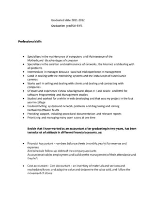 Graduated date 2011-2012
Graduation grad fair 64%
Professional skills
 Specializes in the maintenance of computers and Maintenance of the
Motherboard disadvantages of computer
 Specializes in the creation and maintenance of networks, the Internet and dealing with
all problems
 Intermediate in manager because I was had mid experience in management
 Good in dealing with the monitoring systems and the installation of surveillance
cameras
 Works well in selling and dealing with clients and dealing and contracting with
companies
 Of study and experience I know A background about c++ and oracle and html for
software Programming and Management studies
 Studied and worked for a while in web developing and that was my project in the last
year in collage
 troubleshooting systemand network problems and diagnosing and solving
hardware/software faults
 Providing support, including procedural documentation and relevant reports
 Prioritizing and managing many open cases at one time
Beside that I have worked as an accountant after graduating in two years, has been
tested a lot of attitude in different financial accounts, as:
 Financial Accountant - numbers balance sheets (monthly, yearly) for revenue and
expenses
And schedule follow-up debts of the company accounts
Account receivables employment and build on the management of their attendance and
they left
 Cost accountant - Cost Accountant - an inventory of materials and sections and
rescheduled know, and adaptive value and determine the value sold, and follow the
movement of stores
 