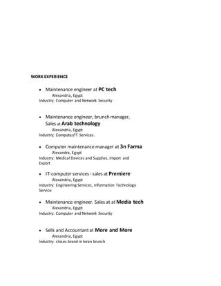 WORK EXPERIENCE
 Maintenance engineer at PC tech
Alexandria, Egypt
Industry: Computer and Network Security
 Maintenance engineer, brunch manager,
Sales at Arab technology
Alexandria, Egypt
Industry: Computer/IT Services.
 Computer maintenance manager at 3n Farma
Alexandra, Egypt
Industry: Medical Devices and Supplies, Import and
Export
 IT-computer services - sales at Premiere
Alexandria, Egypt
Industry: Engineering Services, Information Technology
Service
 Maintenance engineer. Sales at at Media tech
Alexandria, Egypt
Industry: Computer and Network Security
 Sells and Accountantat More and More
Alexandria, Egypt
Industry: closes brand in loran brunch
 