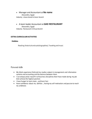  Manager and Accountant at No name
Alexandria, Egypt
Industry: closes brand in loran brunch
 A team leader Accountant at GAD RESTAURANT
Alexandria, Egypt
Industry: Restaurant in Elsaa brunch
EXTRA CURRICULUM ACTIVITIES
Hobbies
Reading (historical and autobiographies), Traveling and music
Personal skills
 My Work experience field and my studies subject in management and information
systems and accounting and the balance between them
 I can always prove myself in all business disciplines that I have made during my job
And achieve the highest position
 I have hunger to learn more , and learn fast
 Have confidence about my abilities , having my self-motivation and passion to reach
my ambitions
 