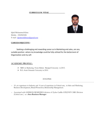 CURRICULUM VITAE
Iqbal Mohammed Khan
Mobile : 0504969228
E-mail : iqbalmohdkhans@gmail.com
CAREER OBJECTIVE :
Seeking a challenging and rewarding career as In Marketing and sales, are any
suitable position where my knowledge could be fully utilized for the betterment of
Organization and my self.
ACADEMIC PROFILEACADEMIC PROFILE :
 MBA in Marketing From Sikkim Manipal University in 2013.
 B.A. from Osmania University in 2010.
SYNOPSIS
 10. yrs experience in Industry and 8 year of experience in Critical care, in Sales and Marketing,
Business Development, Brand Promotion, Relationship Management.
 Associated with GERMAN REMEDIES division of Zydus Cadilla LTD,TOP CARE Division
(Critical care ) as a Area Business Manager
 
