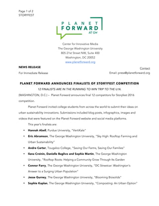 Page 1 of 2
STORYFEST
NEWS RELEASE
For Immediate Release
PLANET FORWARD ANNOUNCES FINALISTS OF STORYFEST COMPETITION
12 FINALISTS ARE IN THE RUNNING TO WIN TRIP TO THE U.N.
(WASHINGTON, D.C.) – Planet Forward announces final 12 competitors for Storyfest 2016
competition.
Planet Forward invited college students from across the world to submit their ideas on
urban sustainability innovations. Submissions included blog posts, infographics, images and
videos that were featured on the Planet Forward website and social media platforms.
This year’s finalists are:
• Hannah Abell, Purdue University, “VertiKale”
• Eric Abramson, The George Washington University, “Sky High: Rooftop Farming and
Urban Sustainability”
• Andre Carter, Tougaloo College, “Saving Our Farms, Saving Our Families”
• Ilana Creinin, Danielle Baglivo and Sophie Martin, The George Washington
University, “Rooftop Roots: Helping a Community Grow Through Its Garden
• Connor Farry, The George Washington University, “DC Streetcar: Washington’s
Answer to a Surging Urban Population”
• Jesse Gurney, The George Washington University, “Blooming Biosolids”
• Sophie Kaplan, The George Washington University, “Composting: An Urban Option”
Center for Innovative Media
The George Washington University
805 21st Street NW, Suite 400
Washington, DC 20052
www.planetforward.org
Contact
Email: press@planetforward.org
 