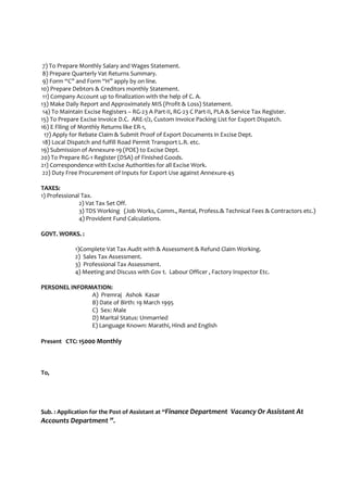 7) To Prepare Monthly Salary and Wages Statement.
8) Prepare Quarterly Vat Returns Summary.
9) Form “C” and Form “H” apply by on line.
10) Prepare Debtors & Creditors monthly Statement.
11) Company Account up to finalization with the help of C. A.
13) Make Daily Report and Approximately MIS (Profit & Loss) Statement.
14) To Maintain Excise Registers – RG-23 A Part-II, RG-23 C Part-II, PLA & Service Tax Register.
15) To Prepare Excise Invoice D.C. ARE-1/2, Custom Invoice Packing List for Export Dispatch.
16) E Filing of Monthly Returns like ER-1,
17) Apply for Rebate Claim & Submit Proof of Export Documents in Excise Dept.
18) Local Dispatch and fulfill Road Permit Transport L.R. etc.
19) Submission of Annexure-19 (POE) to Excise Dept.
20) To Prepare RG-1 Register (DSA) of Finished Goods.
21) Correspondence with Excise Authorities for all Excise Work.
22) Duty Free Procurement of Inputs for Export Use against Annexure-45
TAXES:
1) Professional Tax.
2) Vat Tax Set Off.
3) TDS Working (Job Works, Comm., Rental, Profess.& Technical Fees & Contractors etc.)
4) Provident Fund Calculations.
GOVT. WORKS. :
1)Complete Vat Tax Audit with & Assessment & Refund Claim Working.
2) Sales Tax Assessment.
3) Professional Tax Assessment.
4) Meeting and Discuss with Gov t. Labour Officer , Factory Inspector Etc.
PERSONEL INFORMATION:
A) Premraj Ashok Kasar
B) Date of Birth: 19 March 1995
C) Sex: Male
D) Marital Status: Unmarried
E) Language Known: Marathi, Hindi and English
Present CTC: 15000 Monthly
To,
Sub. : Application for the Post of Assistant at “Finance Department Vacancy Or Assistant At
Accounts Department ”.
 
