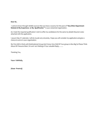 Dear Sir,
I came to know through reliable sources that you have a vacancy for the post of “Any Other Department
Related of My Exeprience or My Qualification ” in your esteemed organization.
As I meet the required qualification I wish to offer my candidature for the same my details Resume is also
attached with the application.
I assure that, if I selected, I will do my job very sincerely, I hope you will consider my application and give a
chance to serve in your organization.
My First AIM is Work with Multinational Group And I know Very Well Of Your group Is Also Big So Please Think
About MY Resume Mam / Sir and I am Waiting of Your valuable Reply……..
Thanking You,
Yours Faithfully,
(Kasar Premraj)
 