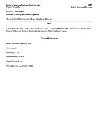 Bachelor's degree: Business Administration 
Preston University 
Business Administration 
National Academy of Information Systems 
Completed Ms Office, Internet and Email Education and Courses 
Skills 
Pricing, Settlements, Shipping, Relationship Management, Public Relations, Finance. 
Personal Information 
Name: Mohammad Mahmood Ismail 
Gender: Male 
Nationality: U.A.E 
Date of Birth: 08-04-1986 
Marital Status: Single 
Driving License- U.A.E Valid Till 2021 
2007 
Dubai, United Arab Emirates 
Administrative, Banking, Credit Analysis, Customer Service, Government, Marketing, Ms Office, Business Development, 
