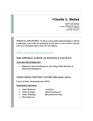 Claude L. Hailey
P.O Box 2139 Gaborone
Phone: (+267) 72727151
E-mail: claudehailey@ymail.com
I.D No: 116113914
Nationality: Motswana
PERSONAL PHILOSOPHY: To always seek to understand and improve all that
I undertake to do in life for enrichment of self, those I work and live with but
more so for the planet that we leave for our children.
EDUCATIONAL BACKGROUND
ISBS (IMPERIAL SCHOOL OF BUSINESS & SCIENCES)
JANUARY-DECEMBER 2014
 Diploma & Advanced Diploma in Advertising, Public Relations &
Marketing Management
CROSS MEDIA TRAINING CENTRE 2005 (South Africa)
Course of Study: Desktop Operator (DTP)
Programmes Undertaken:
 Adobe Illustrator Corel Draw
 Adobe In design Adobe Dreamweaver
 Adobe Photoshop Microsoft Power Point
 Microsoft Excel
 