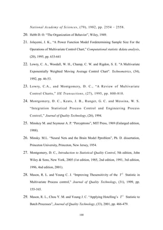 100
National Academy of Sciences, (79), 1982, pp. 2554 – 2558.
20. Hebb D. O. “The Organization of Behavior”, Wiley, 1949.
21. Jolayemi, J. K., “A Power Function Model Fordetermining Sample Size For the
Operations of Multivariate Control Chart,” Computational statistic &data analysis,
(20), 1995, pp. 633-641
22. Lowry, C. A., Woodall, W. H., Champ, C. W. and Rigdon, S. E. "A Multivariate
Exponentially Weighted Moving Average Control Chart". Technometrics, (34),
1992, pp. 46-53.
23. Lowry, C.A., and Montgomery, D. C., “A Review of Multivariate
Control Charts,” IIE Transactions, (27), 1995, pp. 800-810.
24. Montgomery, D. C., Keats, J. B., Runger, G. C. and Messina, W. S.
“Integration Statistical Process Control and Engineering Process
Control,” Journal of Quality Technology, (26), 1994.
25. Minskey M. and Seymour A. P. “Perceptrons”, MIT Press, 1969 (Enlarged edition,
1988).
26. Minsky. M.L. “Neural Nets and the Brain Model Pproblem”, Ph. D. dissertation,
Princeton University, Princeton, New Jersey, 1954.
27. Montgomery, D. C., Introduction to Statistical Quality Control, 5th edition, John
Wiley & Sons, New York, 2005 (1st edition, 1985, 2nd edition, 1991, 3rd edition,
1996, 4nd edition, 2001).
28. Mason, R. L. and Young C. J. “Improving Thesensitivity of the 2
T Statistic in
Multivariate Process control,” Journal of Quality Technology, (31), 1999, pp.
155-165.
29. Mason, R. L., Chou Y. M. and Young J. C. “Applying Hotelling’s 2
T Statistic to
Batch Processes”, Journal of Quality Technology, (33), 2001, pp. 466-479.
 