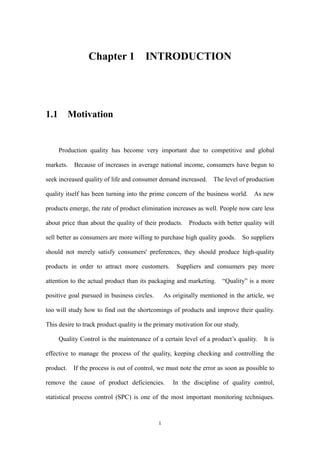 1
Chapter 1 INTRODUCTION
1.1 Motivation
Production quality has become very important due to competitive and global
markets. Because of increases in average national income, consumers have begun to
seek increased quality of life and consumer demand increased. The level of production
quality itself has been turning into the prime concern of the business world. As new
products emerge, the rate of product elimination increases as well. People now care less
about price than about the quality of their products. Products with better quality will
sell better as consumers are more willing to purchase high quality goods. So suppliers
should not merely satisfy consumers' preferences, they should produce high-quality
products in order to attract more customers. Suppliers and consumers pay more
attention to the actual product than its packaging and marketing. “Quality” is a more
positive goal pursued in business circles. As originally mentioned in the article, we
too will study how to find out the shortcomings of products and improve their quality.
This desire to track product quality is the primary motivation for our study.
Quality Control is the maintenance of a certain level of a product’s quality. It is
effective to manage the process of the quality, keeping checking and controlling the
product. If the process is out of control, we must note the error as soon as possible to
remove the cause of product deficiencies. In the discipline of quality control,
statistical process control (SPC) is one of the most important monitoring techniques.
 