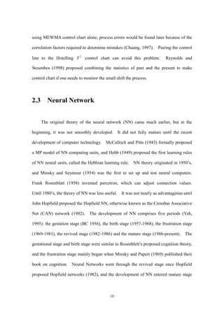 10
using MEWMA control chart alone, process errors would be found later because of the
correlation factors required to determine mistakes (Chuang, 1997). Pairing the control
line to the Hotelling 2
T control chart can avoid this problem. Reynolds and
Stoumbos (1998) proposed combining the statistics of past and the present to make
control chart if one needs to monitor the small shift the process.
2.3 Neural Network
The original theory of the neural network (NN) came much earlier, but in the
beginning, it was not smoothly developed. It did not fully mature until the recent
development of computer technology. McCulloch and Pitts (1943) formally proposed
a MP model of NN computing units, and Hebb (1949) proposed the first learning rules
of NN neural units, called the Hebbian learning rule. NN theory originated in 1950’s,
and Minsky and Seymour (1954) was the first to set up and test neural computers.
Frank Rosenblatt (1958) invented percetron, which can adjust connection values.
Until 1980’s, the theory of NN was less useful. It was not nearly as advantageous until
John Hopfield proposed the Hopfield NN, otherwise known as the Crossbar Associative
Net (CAN) network (1982). The development of NN comprises five periods (Yeh,
1995): the gestation stage (BC 1956), the birth stage (1957-1968), the frustration stage
(1969-1981), the revived stage (1982-1986) and the mature stage (1986-present). The
gestational stage and birth stage were similar to Rosenblett’s proposed cognition theory,
and the frustration stage mainly began when Minsky and Papert (1969) published their
book on cognition. Neural Networks went through the revived stage once Hopfield
proposed Hopfield networks (1982), and the development of NN entered mature stage
 