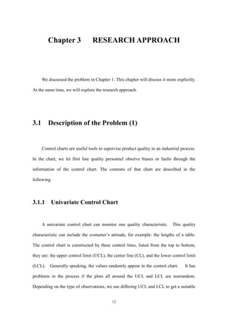 12
Chapter 3 RESEARCH APPROACH
We discussed the problem in Chapter 1. This chapter will discuss it more explicitly.
At the same time, we will explore the research approach.
3.1 Description of the Problem (1)
Control charts are useful tools to supervise product quality in an industrial process.
In the chart, we let first line quality personnel observe biases or faults through the
information of the control chart. The contents of that chart are described in the
following.
3.1.1 Univariate Control Chart
A univariate control chart can monitor one quality characteristic. This quality
characteristic can include the costumer’s attitude, for example: the lengths of a table.
The control chart is constructed by three control lines, listed from the top to bottom,
they are: the upper control limit (UCL), the center line (CL), and the lower control limit
(LCL). Generally speaking, the values randomly appear in the control chart. It has
problems in the process if the plots all around the UCL and LCL are nonrandom.
Depending on the type of observations, we use differing UCL and LCL to get a suitable
 