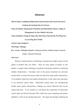 II
Abstract
Title of Thesis: Combining Multivariate Control Charts and Neural Network to
Estimate the Starting Time of a Process
Name of Institute: Department of Statistics and Information Science, College of
Management, Fu Jen Catholic University
Name of Student: Chung Yu Ting, Chen Mei Chun, Chan Iok Ha, Wu Meng Yun,
Lu you Ying, Kao Yi Shin
Advisor: Shao Yuehjen E.
Total Pages: 101pages
Key words: Multiple Quality Characteristics, Multivariate Control
Chart, Neural Network
Abstract:
Because of rapid advances in technology, consumers have higher concern for the
quality of products than ever before. There are many aspects of quality in each
product, so quality control techniques in production should pay attention to monitoring
multiple characteristics. Nowadays, most of the process personnel use univariate
control charts to monitor the process which can detect the single quality characteristic.
As for products which have more quality characteristics, it only wastes time and money
to use univariate control charts. Multivariate control charts can simultaneously
monitor many quality characteristics, although one cannot effectively find out the
staring fault point. In our research, we will discuss the combination of multivariate
control charts and Neural Networks (NN), which have great computing and analysis
capability, to find out the starting fault point. We expect that through combining the
 