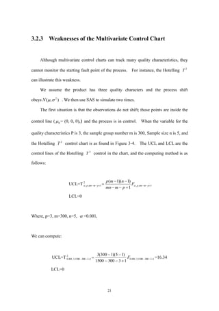 21
3.2.3 Weaknesses of the Multivariate Control Chart
Although multivariate control charts can track many quality characteristics, they
cannot monitor the starting fault point of the process. For instance, the Hotelling 2
T
can illustrate this weakness.
We assume the product has three quality characters and the process shift
obeys ),( 2
N . We then use SAS to simulate two times.
The first situation is that the observations do not shift; those points are inside the
control line ( 0 = (0, 0, 0),) and the process is in control. When the variable for the
quality characteristics P is 3, the sample group number m is 300, Sample size n is 5, and
the Hotelling 2
T control chart is as found in Figure 3-4. The UCL and LCL are the
control lines of the Hotelling 2
T control in the chart, and the computing method is as
follows:
UCL=T 1,,
2
1,,
1
)1)(1(



 pmmnppmmnp F
pmmn
nmp

LCL=0
Where, p=3, m=300, n=5,  =0.001,
We can compute:
UCL=T 133001500,3,001.0
2
133001500,3,001.0
133001500
)15)(1300(3



 F =16.34
LCL=0
 