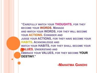 “CAREFULLY WATCH YOUR THOUGHTS, FOR THEY
BECOME YOUR WORDS. MANAGE
AND WATCH YOUR WORDS, FOR THEY WILL BECOME
YOUR ACTIONS. CONSIDER AND
JUDGE YOUR ACTIONS, FOR THEY HAVE BECOME YOUR
HABITS. ACKNOWLEDGE AND
WATCH YOUR HABITS, FOR THEY SHALL BECOME YOUR
VALUES. UNDERSTAND AND
EMBRACE YOUR VALUES, FOR THEY BECOME YOUR
DESTINY."
-MAHATMA GANDHI
 