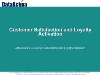 © 2015 DataActiva . All rights reserved. This document contains highly confidential information and is the sole property of DataActiva.
No part of it may be circulated, quoted, copied or otherwise reproduced without the written approval of DataActiva.
Customer Satisfaction and Loyalty
Activation
DataActiva’s Customer Satisfaction and Loyalty Approach
 