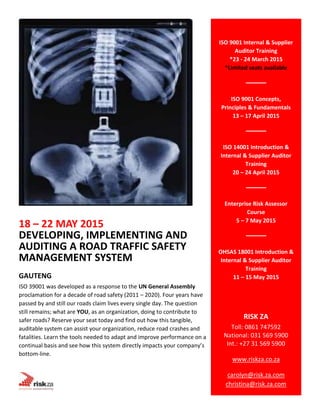 18 – 22 MAY 2015
DEVELOPING, IMPLEMENTING AND
AUDITING A ROAD TRAFFIC SAFETY
MANAGEMENT SYSTEM
GAUTENG
ISO 39001 was developed as a response to the UN General Assembly
proclamation for a decade of road safety (2011 – 2020). Four years have
passed by and still our roads claim lives every single day. The question
still remains; what are YOU, as an organization, doing to contribute to
safer roads? Reserve your seat today and find out how this tangible,
auditable system can assist your organization, reduce road crashes and
fatalities. Learn the tools needed to adapt and improve performance on a
continual basis and see how this system directly impacts your company’s
bottom-line.
ISO 9001 Internal & Supplier
Auditor Training
*23 - 24 March 2015
*Limited seats available
ISO 9001 Concepts,
Principles & Fundamentals
13 – 17 April 2015
ISO 14001 Introduction &
Internal & Supplier Auditor
Training
20 – 24 April 2015
Enterprise Risk Assessor
Course
5 – 7 May 2015
OHSAS 18001 Introduction &
Internal & Supplier Auditor
Training
11 – 15 May 2015
RISK ZA
Toll: 0861 747592
National: 031 569 5900
Int.: +27 31 569 5900
www.riskza.co.za
carolyn@risk.za.com
christina@risk.za.com
 