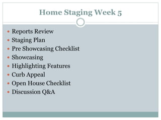 Home Staging Week 5
 Reports Review
 Staging Plan
 Pre Showcasing Checklist
 Showcasing
 Highlighting Features
 Curb Appeal
 Open House Checklist
 Discussion Q&A
 