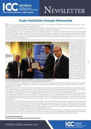 1
NEWSLETTER
EDITION XXXIII, November 2015
Trade Facilitation through Partnership
The recent International Trade Finance Workshop “Foundations of International Trade & Finance” was a
perfect example of the power of partnership.
The event which took place at the Holiday Inn on 5th and 6th November 2015 involved an enormous amount
of planning and coordination to ensure the hugely successful outcome.
This ‘Foundation’ training, like any other foundation needs to be built on solid ground. This solid ground
evolved from the earlier successful international trade finance seminar, which was also held in partnership
with the European Bank for Reconstruction and Development (EBRD) in Tbilisi on 12 May, 2015. The event,
held during the occasion of the EBRD Annual Forum 2015, involved top level speakers from 10 countries
and more than 100 delegates.
Given the successful partnership experiences between the EBRD and ICC Banking Commission Georgia, we
were encouraged to
build upon and further
expand this trade fa-
cilitation partnership.
The EBRD Trade Facil-
itation Program team
working with the IFS
University developed
a highly engaging and
interactive workshop
which followed the
content and structure
of the textbook lead-
ing to the Certificate
in International Trade
and Finance (CITF®).
This book was also
kindly provided by
the IFS University and
greatly appreciated
by the participants. In
fact, one participant
commented that ‘after
2 days of intensive, engaging but enjoyable training the subject matter of the book no longer appeared
complicated and learning the vocabulary of international trade finance made comprehension of the ma-
terial easy to master’.
The recent event not only delivered high quality trade finance operational training but also provided a gate-
way opportunity for participants to achieve an internationally recognized qualification from IFS University
in London. At ICC Georgia we encourage the participants to take this important opportunity.
Feedback from participants was exceptionally positive and we must remember that this event would not
have happened without the kind support of the European Union through the EC NIF Framework for Ca-
pacity Building to Support Financial Intermediaries Funds in Azerbaijan and Georgia. The partnership was
complete with Tbilisi Municipality City Hall hosting, which facilitated implementation and media coverage
of the event.
As Chairman of ICC Banking Commission Georgia, I am proud of the team I work with at ICC Georgia and
energized to see that ICC Banking Commission Georgia is taking a pro-active role in facilitating trade during
these currently challenging times. It was quite a pleasant surprise when the EBRD presented an award of
appreciation at the end of the event and it was a great honour for me to accept the award on behalf of the
ICC Banking Commission Georgia and the ICC Georgia team.
The next step to be taken is to pass on to other ICC National Committees in the region and globally what
we have learnt from these experiences, as the best way to support professional education and advance
the development of financial inclusion is to build on the successes and share these experiences.
Mr. Ilia Gogichaishvili
Chairman, ICC Georgia Banking Commission
Mr. Marco Nindl, Principle Banker at the EBRD presenting an award of appreciation
to Mr. Ilia Gogichaishvili, Chairman of ICC Georgia Banking Commission
 