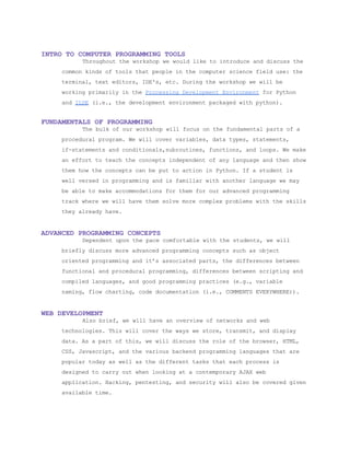  
INTRO TO COMPUTER PROGRAMMING TOOLS 
Throughout the workshop we would like to introduce and discuss the 
common kinds of tools that people in the computer science field use: the 
terminal, text editors, IDE's, etc. During the workshop we will be 
working primarily in the ​Processing Development Environment​ for Python 
and ​ILDE​ (i.e., the development environment packaged with python). 
 
FUNDAMENTALS OF PROGRAMMING 
The bulk of our workshop will focus on the fundamental parts of a 
procedural program. We will cover variables, data types, statements, 
if­statements and conditionals,subroutines, functions, and loops. We make 
an effort to teach the concepts independent of any language and then show 
them how the concepts can be put to action in Python. If a student is 
well versed in programming and is familiar with another language we may 
be able to make accommodations for them for our advanced programming 
track where we will have them solve more complex problems with the skills 
they already have. 
 
ADVANCED PROGRAMMING CONCEPTS 
Dependent upon the pace comfortable with the students, we will 
briefly discuss more advanced programming concepts such as object 
oriented programming and it’s associated parts, the differences between 
functional and procedural programming, differences between scripting and 
compiled languages, and good programming practices (e.g., variable 
naming, flow charting, code documentation (i.e., COMMENTS EVERYWHERE)). 
 
WEB DEVELOPMENT 
Also brief, we will have an overview of networks and web 
technologies. This will cover the ways we store, transmit, and display 
data. As a part of this, we will discuss the role of the browser, HTML, 
CSS, Javascript, and the various backend programming languages that are 
popular today as well as the different tasks that each process is 
designed to carry out when looking at a contemporary AJAX web 
application. Hacking, pentesting, and security will also be covered given 
available time. 
 
 