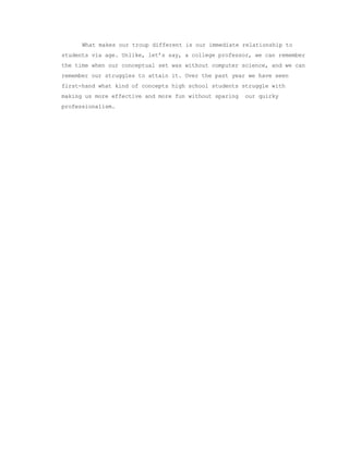 What makes our troup different is our immediate relationship to 
students via age. Unlike, let’s say, a college professor, we can remember 
the time when our conceptual set was without computer science, and we can 
remember our struggles to attain it. Over the past year we have seen 
first­hand what kind of concepts high school students struggle with 
making us more effective and more fun without sparing  our quirky 
professionalism. 
 
 