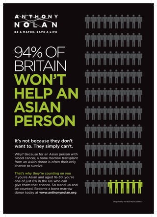 94%OF
BRITAIN
WON’T
HELP AN
ASIAN
PERSON
It’s not because they don’t
want to. They simply can’t.
Why? Because for an Asian person with
blood cancer, a bone marrow transplant
from an Asian donor is often their only
chance to survive.
That’s why they’re counting on you
If you’re Asian and aged 16-30, you’re
one of just 6% in the UK who can
give them that chance. So stand up and
be counted. Become a bone marrow
donor today at www.anthonynolan.org
Reg charity no 803716/SC038827
 