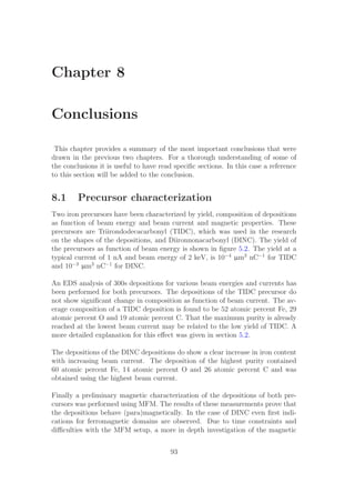 Chapter 8
Conclusions
This chapter provides a summary of the most important conclusions that were
drawn in the previous two chapters. For a thorough understanding of some of
the conclusions it is useful to have read speciﬁc sections. In this case a reference
to this section will be added to the conclusion.
8.1 Precursor characterization
Two iron precursors have been characterized by yield, composition of depositions
as function of beam energy and beam current and magnetic properties. These
precursors are Triirondodecacarbonyl (TIDC), which was used in the research
on the shapes of the depositions, and Diironnonacarbonyl (DINC). The yield of
the precursors as function of beam energy is shown in ﬁgure 5.2. The yield at a
typical current of 1 nA and beam energy of 2 keV, is 10−4
µm3
nC−1
for TIDC
and 10−3
µm3
nC−1
for DINC.
An EDS analysis of 300s depositions for various beam energies and currents has
been performed for both precursors. The depositions of the TIDC precursor do
not show signiﬁcant change in composition as function of beam current. The av-
erage composition of a TIDC deposition is found to be 52 atomic percent Fe, 29
atomic percent O and 19 atomic percent C. That the maximum purity is already
reached at the lowest beam current may be related to the low yield of TIDC. A
more detailed explanation for this eﬀect was given in section 5.2.
The depositions of the DINC depositions do show a clear increase in iron content
with increasing beam current. The deposition of the highest purity contained
60 atomic percent Fe, 14 atomic percent O and 26 atomic percent C and was
obtained using the highest beam current.
Finally a preliminary magnetic characterization of the depositions of both pre-
cursors was performed using MFM. The results of these measurements prove that
the depositions behave (para)magnetically. In the case of DINC even ﬁrst indi-
cations for ferromagnetic domains are observed. Due to time constraints and
diﬃculties with the MFM setup, a more in depth investigation of the magnetic
93
 
