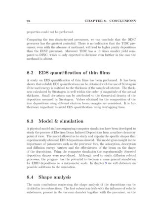 94 CHAPTER 8. CONCLUSIONS
properties could not be performed.
Comparing the two characterized precursors, we can conclude that the DINC
precursor has the greatest potential. There is no indication that the TIDC pre-
cursor, even with the absence of methanol, will lead to higher purity depositions
than the DINC precursor. Moreover TIDC has a 10 times smaller yield com-
pared to DINC, which is only expected to decrease even further in the case the
methanol is absent.
8.2 EDS quantiﬁcation of thin ﬁlms
A study on EDS quantiﬁcation of thin ﬁlms has been performed. It has been
shown that reliable EDS quantiﬁcation can be obtained with the use of Stratagem
if the used energy is matched to the thickness of the sample of interest. The thick-
ness calculated by Stratagem is well within the order of magnitude of the actual
thickness. Small deviations can be attributed to the theoretical density of the
deposition assumed by Stratagem. Values obtained for the composition of the
iron depositions using diﬀerent electron beam energies are consistent. It is fur-
thermore important to avoid EDS quantiﬁcation using overlapping lines.
8.3 Model & simulation
A physical model and accompanying computer simulation have been developed to
study the process of Electron Beam Induced Depositions from a surface chemistry
point of view. The model allowed us to study and explain the speciﬁc shapes that
experimentally obtained EBID depositions showed. The model gives insight in the
importance of parameters such as the precursor ﬂux, the adsorption, desorption
and diﬀusion energy barriers and the eﬀectiveness of the beam on the shape
of the depositions. Using the computer simulation the experimentally observed
deposition shapes were reproduced. Although used to study diﬀusion related
processes, the program has the potential to become a more general simulation
for EBID depositions on a micrometer scale. In chapter 9 we will elaborate on
possible additions to the simulation.
8.4 Shape analysis
The main conclusions concerning the shape analysis of the depositions can be
divided in two subsections. The ﬁrst subsection deals with the inﬂuence of volatile
substances, present in the vacuum chamber together with the precursor, on the
 