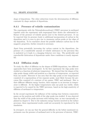 8.4. SHAPE ANALYSIS 95
shape of depositions. The other subsection treats the determination of diﬀusion
constants by shape analysis of depositions.
8.4.1 Presence of volatile contamination
The experiments with the Triirondodecacarbonyl (TIDC) precursor in methanol
together with the experiment with isopropanol have shown the substantial in-
ﬂuence of the presence of volatile species next to the desired precursor. It can
be expected that its presence leads to additional incorporation of carbon in the
deposition and it is seen to give rise to enormous carbon peaks at the edges of
the deposition. To be conclusive about the possible inﬂuence carbon has on the
magnetic properties, further research is necessary.
Apart from potentially increasing the carbon content in the depositions, the
presence of a considerable amount of volatile substances in the precursor ﬂux
is undesired as it leads to a changing behavior over time. The predictable and
reproducible fabrication of depositions under these conditions is nearly impossi-
ble.
8.4.2 Diﬀusion study
To study the eﬀect of diﬀusion on the shapes of EBID depositions, two diﬀerent
approaches have been investigated. In the ﬁrst experiment the edge peaks were
studied as a function of substrate temperature. We showed that the shapes of the
edge peaks change width and position as a function of temperature, as expected
from our model. Moreover it was seen that the edge peaks at low temperatures
consisted of a superposition of two separate peaks, most likely because the pre-
cursor ﬂux consisted of a mixture of two gasses, TIDC and methanol. Due to
their diﬀerent diﬀusion energy barriers, their response to an increase in temper-
ature is diﬀerent. At the higher temperatures only one peak was visible, which
is expected to be caused by the TIDC precursor, based on the high sensitivity of
diﬀusion of methanol to temperature.
In the second experiment the inﬂuence of the waiting time between consecutive
passes on the position and width of the edge peaks was studied. It was observed
that the width of the peaks increases with waiting time, as was conceptually ex-
plained in chapter 6. Due to the unknown energy barriers involved in the surface
processes, these experimental results could not accurately be reproduced by the
simulation.
In retrospect, we can say that the general diﬃculty in the before mentioned ex-
periments was the presence of methanol next to the precursor of interest, TIDC.
 