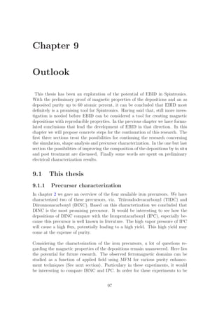 Chapter 9
Outlook
This thesis has been an exploration of the potential of EBID in Spintronics.
With the preliminary proof of magnetic properties of the depositions and an as
deposited purity up to 60 atomic percent, it can be concluded that EBID most
deﬁnitely is a promising tool for Spintronics. Having said that, still more inves-
tigation is needed before EBID can be considered a tool for creating magnetic
depositions with reproducible properties. In the previous chapter we have formu-
lated conclusions that lead the development of EBID in that direction. In this
chapter we will propose concrete steps for the continuation of this research. The
ﬁrst three sections treat the possibilities for continuing the research concerning
the simulation, shape analysis and precursor characterization. In the one but last
section the possibilities of improving the composition of the depositions by in situ
and post treatment are discussed. Finally some words are spent on preliminary
electrical characterization results.
9.1 This thesis
9.1.1 Precursor characterization
In chapter 2 we gave an overview of the four available iron precursors. We have
characterized two of these precursors, viz. Triirondodecacarbonyl (TIDC) and
Diironnonacarbonyl (DINC). Based on this characterization we concluded that
DINC is the most promising precursor. It would be interesting to see how the
depositions of DINC compare with the Ironpentacarbonyl (IPC), especially be-
cause this precursor is well known in literature. The high vapor pressure of IPC
will cause a high ﬂux, potentially leading to a high yield. This high yield may
come at the expense of purity.
Considering the characterization of the iron precursors, a lot of questions re-
garding the magnetic properties of the depositions remain unanswered. Here lies
the potential for future research. The observed ferromagnetic domains can be
studied as a function of applied ﬁeld using MFM for various purity enhance-
ment techniques (See next section). Particulary in these experiments, it would
be interesting to compare DINC and IPC. In order for these experiments to be
97
 
