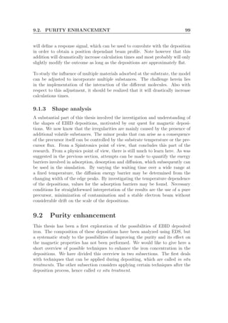 9.2. PURITY ENHANCEMENT 99
will deﬁne a response signal, which can be used to convolute with the deposition
in order to obtain a position dependant beam proﬁle. Note however that this
addition will dramatically increase calculation times and most probably will only
slightly modify the outcome as long as the depositions are approximately ﬂat.
To study the inﬂuence of multiple materials adsorbed at the substrate, the model
can be adjusted to incorporate multiple substances. The challenge herein lies
in the implementation of the interaction of the diﬀerent molecules. Also with
respect to this adjustment, it should be realized that it will drastically increase
calculations times.
9.1.3 Shape analysis
A substantial part of this thesis involved the investigation and understanding of
the shapes of EBID depositions, motivated by our quest for magnetic deposi-
tions. We now know that the irregularities are mainly caused by the presence of
additional volatile substances. The minor peaks that can arise as a consequence
of the precursor itself can be controlled by the substrate temperature or the pre-
cursor ﬂux. From a Spintronics point of view, that concludes this part of the
research. From a physics point of view, there is still much to learn here. As was
suggested in the previous section, attempts can be made to quantify the energy
barriers involved in adsorption, desorption and diﬀusion, which subsequently can
be used in the simulation. By varying the waiting time over a wide range at
a ﬁxed temperature, the diﬀusion energy barrier may be determined from the
changing width of the edge peaks. By investigating the temperature dependence
of the depositions, values for the adsorption barriers may be found. Necessary
conditions for straightforward interpretation of the results are the use of a pure
precursor, minimization of contamination and a stable electron beam without
considerable drift on the scale of the depositions.
9.2 Purity enhancement
This thesis has been a ﬁrst exploration of the possibilities of EBID deposited
iron. The composition of these depositions have been analyzed using EDS, but
a systematic study to the possibilities of improving the purity and its eﬀect on
the magnetic properties has not been performed. We would like to give here a
short overview of possible techniques to enhance the iron concentration in the
depositions. We have divided this overview in two subsections. The ﬁrst deals
with techniques that can be applied during depositing, which are called in situ
treatments. The other subsection considers applying certain techniques after the
deposition process, hence called ex situ treatment.
 