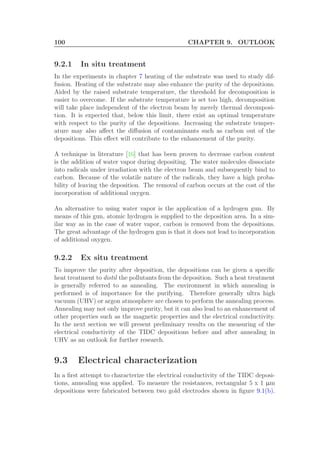 100 CHAPTER 9. OUTLOOK
9.2.1 In situ treatment
In the experiments in chapter 7 heating of the substrate was used to study dif-
fusion. Heating of the substrate may also enhance the purity of the depositions.
Aided by the raised substrate temperature, the threshold for decomposition is
easier to overcome. If the substrate temperature is set too high, decomposition
will take place independent of the electron beam by merely thermal decomposi-
tion. It is expected that, below this limit, there exist an optimal temperature
with respect to the purity of the depositions. Increasing the substrate temper-
ature may also aﬀect the diﬀusion of contaminants such as carbon out of the
depositions. This eﬀect will contribute to the enhancement of the purity.
A technique in literature [16] that has been proven to decrease carbon content
is the addition of water vapor during depositing. The water molecules dissociate
into radicals under irradiation with the electron beam and subsequently bind to
carbon. Because of the volatile nature of the radicals, they have a high proba-
bility of leaving the deposition. The removal of carbon occurs at the cost of the
incorporation of additional oxygen.
An alternative to using water vapor is the application of a hydrogen gun. By
means of this gun, atomic hydrogen is supplied to the deposition area. In a sim-
ilar way as in the case of water vapor, carbon is removed from the depositions.
The great advantage of the hydrogen gun is that it does not lead to incorporation
of additional oxygen.
9.2.2 Ex situ treatment
To improve the purity after deposition, the depositions can be given a speciﬁc
heat treatment to distil the pollutants from the deposition. Such a heat treatment
is generally referred to as annealing. The environment in which annealing is
performed is of importance for the purifying. Therefore generally ultra high
vacuum (UHV) or argon atmosphere are chosen to perform the annealing process.
Annealing may not only improve purity, but it can also lead to an enhancement of
other properties such as the magnetic properties and the electrical conductivity.
In the next section we will present preliminary results on the measuring of the
electrical conductivity of the TIDC depositions before and after annealing in
UHV as an outlook for further research.
9.3 Electrical characterization
In a ﬁrst attempt to characterize the electrical conductivity of the TIDC deposi-
tions, annealing was applied. To measure the resistances, rectangular 5 x 1 µm
depositions were fabricated between two gold electrodes shown in ﬁgure 9.1(b).
 