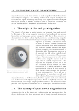 1.2. THE ORIGIN OF DIA- AND PARAMAGNETISM 3
explained in more detail than in terms of small magnets of which the material
supposedly was composed. The ordering of these small magnets would give rise
to magnetism. Apart from being only a very basic explanation and in fact just
shifting the problem, it does not explain all forms of magnetism. To explain the
various manifestations of magnetism, science needed the electron.
1.2 The origin of dia- and paramagnetism
The presence of electrons in atoms initiated the idea that they might as well
be the origin of the various magnetic properties of materials, as it was already
known that moving charges generate a magnetic ﬁeld. One of these properties is
diamagnetism, the eﬀect that an object generates a (small) opposing magnetic
ﬁeld as a consequence of an externally applied magnetic ﬁeld. It was successfully
explained by assuming that electrons reside
A levitating drop of water due to dia-
magnetism in a strong magnetic field.
in orbits, in which a current is induced by
applying a magnetic ﬁeld. This induced cur-
rent generates its own magnetic ﬁeld which
is in the opposite direction as compared to
the applied ﬁeld. Diamagnetism is present in
all materials, but it is only a weak eﬀect and
it can easily be overshadowed by paramag-
netism. For paramagnetism to exist, atoms
need to have a magnetic moment that can
align with an applied magnetic ﬁeld. The
origin for this magnetic moment lies in the
fact that every orbiting electron can classi-
cally be seen as a current loop with an asso-
ciated magnetic moment. It is the aligning of
these magnetic moments that was supposed
to cause paramagnetism. As we will see in
the paragraphs to come, this was only part
of the solution. Paramagnetism can be solely
explained in terms of electrons orbits, but that requires much more coherently
(i.e. in the same direction) orbiting electrons than is energetically favorable. At
the time though, still being in the pre-quantum mechanics era, the electron orbits
provided a full explanation, due to the lack of knowledge of the atomic structure.
1.3 The mystery of spontaneous magnetization
Although eﬀective in describing and explaining dia- and paramagnetism, the
picture of electron orbits could not explain why in certain materials spontaneous
 