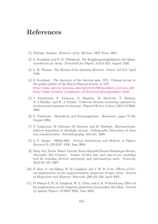 References
[1] Multiple Authors. Histories of the Electron. MIT Press, 2001.
[2] S. Goudsmit and G. E. Uhlenbeck. Die Kopplungsm¨oglichkeiten der Quan-
tenvektoren im Atom. Zeitschrift fur Physik, 35:618–625, August 1926.
[3] L. H. Thomas. The Motion of the Spinning Electron. Nature, 117:514, April
1926.
[4] S. Goudsmit. The discovery of the electron spin, 1971. Closing lecture at
the golden jubilee of the Dutch Physical Society in 1971
http://www.optics.arizona.edu/opti511r/HW/goudsmit_lecture.pdf
http://www-lorentz.leidenuniv.nl/history/spin/goudsmit.html.
[5] J. Mauritsson, P. Johnsson, E. Mansten, M. Swoboda, T. Ruchon,
A. L’Huillier, and K. J. Schafer. Coherent electron scattering captured by
an attosecond quantum stroboscope. Physical Review Letters, 100(7):073003,
2008.
[6] S. Chatterjee. Heisenberg and ferromagnetism. Resonance, pages 57–66,
August 2004.
[7] T. Lukasczyk, M. Schirmer, H. Steinrck, and H. Marbach. Electron-beam-
induced deposition in ultrahigh vacuum: Lithographic fabrication of clean
iron nanostructures. Nanolithography, 4(6):841, 2008.
[8] J. F. Ziegler. SRIM-2003. Nuclear Instruments and Methods in Physics
Research B, 219:1027–1036, June 2004.
[9] Dany Joly Xavier Tastet Vincent Aimez Raynald Gauvin Dominique Drouin,
Alexandre Ral Couture. Casino v2.42-a fast and easy-to-use modeling
tool for scanning electron microscopy and microanalysis users. Scanning,
29(3):92–101, 2007.
[10] E. Kerr, S. van Dijken, R. M. Langford, and J. M. D. Coey. Eﬀects of Ga+
ion implantation on the magnetoresistive properties of spin valves. Journal
of Magnetism and Magnetic Materials, 290:124–126, April 2005.
[11] D. Ozkaya L, R. M. Langford, W. L. Chan, and A. K. Petford-Long. Eﬀect of
Ga implantation on the magnetic properties of permalloy thin ﬁlms. Journal
of Applied Physics, 91:9937–9942, June 2002.
102
 