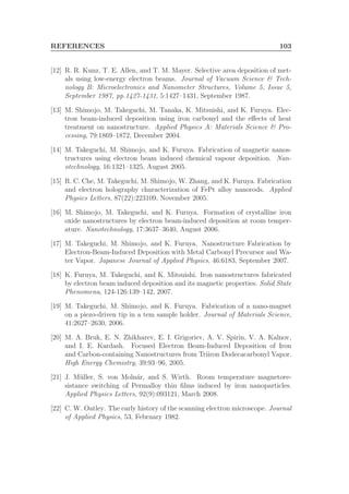 REFERENCES 103
[12] R. R. Kunz, T. E. Allen, and T. M. Mayer. Selective area deposition of met-
als using low-energy electron beams. Journal of Vacuum Science & Tech-
nology B: Microelectronics and Nanometer Structures, Volume 5, Issue 5,
September 1987, pp.1427-1431, 5:1427–1431, September 1987.
[13] M. Shimojo, M. Takeguchi, M. Tanaka, K. Mitsuishi, and K. Furuya. Elec-
tron beam-induced deposition using iron carbonyl and the eﬀects of heat
treatment on nanostructure. Applied Physics A: Materials Science & Pro-
cessing, 79:1869–1872, December 2004.
[14] M. Takeguchi, M. Shimojo, and K. Furuya. Fabrication of magnetic nanos-
tructures using electron beam induced chemical vapour deposition. Nan-
otechnology, 16:1321–1325, August 2005.
[15] R. C. Che, M. Takeguchi, M. Shimojo, W. Zhang, and K. Furuya. Fabrication
and electron holography characterization of FePt alloy nanorods. Applied
Physics Letters, 87(22):223109, November 2005.
[16] M. Shimojo, M. Takeguchi, and K. Furuya. Formation of crystalline iron
oxide nanostructures by electron beam-induced deposition at room temper-
ature. Nanotechnology, 17:3637–3640, August 2006.
[17] M. Takeguchi, M. Shimojo, and K. Furuya. Nanostructure Fabrication by
Electron-Beam-Induced Deposition with Metal Carbonyl Precursor and Wa-
ter Vapor. Japanese Journal of Applied Physics, 46:6183, September 2007.
[18] K. Furuya, M. Takeguchi, and K. Mitsuishi. Iron nanostructures fabricated
by electron beam induced deposition and its magnetic properties. Solid State
Phenomena, 124-126:139–142, 2007.
[19] M. Takeguchi, M. Shimojo, and K. Furuya. Fabrication of a nano-magnet
on a piezo-driven tip in a tem sample holder. Journal of Materials Science,
41:2627–2630, 2006.
[20] M. A. Bruk, E. N. Zhikharev, E. I. Grigoriev, A. V. Spirin, V. A. Kalnov,
and I. E. Kardash. Focused Electron Beam-Induced Deposition of Iron
and Carbon-containing Nanostructures from Triiron Dodecacarbonyl Vapor.
High Energy Chemistry, 39:93–96, 2005.
[21] J. M¨uller, S. von Moln´ar, and S. Wirth. Room temperature magnetore-
sistance switching of Permalloy thin ﬁlms induced by iron nanoparticles.
Applied Physics Letters, 92(9):093121, March 2008.
[22] C. W. Oatley. The early history of the scanning electron microscope. Journal
of Applied Physics, 53, February 1982.
 