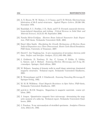 104 REFERENCES
[23] A. N. Broers, W. W. Molzen, J. J. Cuomo, and N. D. Wittels. Electron-beam
fabrication of 80-˚A metal structures. Applied Physics Letters, 29:596–598,
November 1976.
[24] Randolph, S. J., Fowlkes, J. D., Rack, and P. D. Focused, nanoscale electron-
beam-induced deposition and etching. Critical Reviews in Solid State and
Material Sciences, 31(3):55–89, September 2006.
[25] Natalia Silvis-Cividjian. Electron Beam Induced Nanometer Scale Deposi-
tion. PhD thesis, Technische Universiteit Delft, 2002.
[26] Daryl Allen Smith. Elucidating the Growth Mechanisms of Electron Beam
Induced Deposition via a Three Dimensional, Monte Carlo Based Simulation.
PhD thesis, University of Tennessee, 2007.
[27] David C. Joy Yinghong Lin. A new examination of secondary electron yield
data. Surface and Interface Analysis, 37(11):895–900, 2005.
[28] J. Goldstein, D. Newbury, D. Joy, C. Lyman, P. Echlin, E. Lifshin,
L. Sawyer, and J. Michael. Scanning Electron Microscopy and X-ray Mi-
croanalysis. Springer, third edition, 2003.
[29] M. Beljaars. Imaging of domain walls in small shape anisotropy dominated
magnetic structures. Technical report, Technische Universiteit Eindhoven,
2005.
[30] R. Wiesendanger and H. J. G¨untherodt. Scanning Tunneling Microscopy II.
Springer-Verlag, 1992.
[31] M. M. H. Willekens. Giant Magneto Resistance in Spin Valves. PhD thesis,
Technische Universiteit Eindhoven, 1997.
[32] prof.dr.ir. H.J.M. Swagten. Magnetism & magnetic materials. course syl-
labus, 2005.
[33] J. Jongen. Quantitative magnetic force microscopy: determining the mag-
netic moment of a mfm tip. Technical report, Technische Universiteit Eind-
hoven, 2008.
[34] J. Pouchou. X-ray microanalysis of stratiﬁed specimens. Analytica Chimica
Acta, 283(1):81, 1993.
 