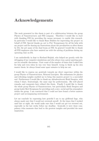 Acknowledgements
The work presented in this thesis is part of a collaboration between the group
Physics of Nanostructures and FEI company. Therefore I would like to start
with thanking FEI for providing the means necessary to enable this research.
In particular I would like to thank Hans Mulders for supervising the project on
behalf of FEI. Special thanks go out to Piet Trompenaars for all his help with
my project and for sharing my frustrations about the peculiarities so often shown
by D4, the pet name of the dual beam at FEI. In general I would like to thank
all FEI employees who have assisted me with the solving of problems during my
operating time on D4.
I am undoubtedly in dept to Roeland Huijink, who helped me greatly with the
debugging of my computer simulations and who always was a great sparring part-
ner for scientiﬁc discussions. I lost count of the number of times that I asked him
for help and even when he was very busy himself, trying to ﬁnish up his own
master thesis, he always found some spare minutes to help me out.
I would like to express my gratitude towards my direct supervisor within the
group Physics of Nanostructures, Reinoud Lavrijsen. His enthusiasm for physics
and refreshing insights enabled me to bring this masters project to a successful
end. Furthermore I would like to thank my afstudeerdocent Henk Swagten, with
whom I share, frustratingly, the same urge for perfectionism. His well placed
remarks and comments have reﬁned this thesis. Finally I would like to thank
the whole group Physics of Nanostructures, but particularly Henk Swagten and
group leader Bert Koopmans for providing such a nice, social and fun atmosphere
within the group. I am convinced that I could not have found a better masters
project and accompanying environment.
Let me conclude by expressing how grateful I am to my girlfriend Inge, who
always made sure that I would not overwork myself. At the times that I worked
until late at night, she would make sure that I would not get too stressed out,
especially in the last weeks before my deadline. Ironically it were these com-
pulsory relax moments that lead to the greatest insights and provided the most
inspiration.
105
 