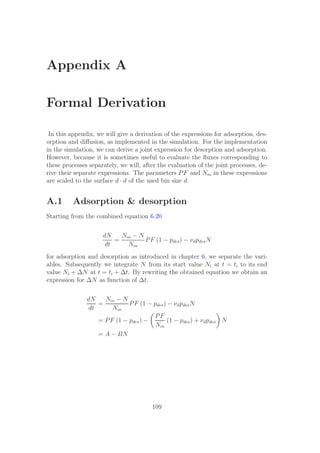 Appendix A
Formal Derivation
In this appendix, we will give a derivation of the expressions for adsorption, des-
orption and diﬀusion, as implemented in the simulation. For the implementation
in the simulation, we can derive a joint expression for desorption and adsorption.
However, because it is sometimes useful to evaluate the ﬂuxes corresponding to
these processes separately, we will, after the evaluation of the joint processes, de-
rive their separate expressions. The parameters PF and Nm in these expressions
are scaled to the surface d · d of the used bin size d.
A.1 Adsorption & desorption
Starting from the combined equation 6.20
dN
dt
=
Nm − N
Nm
PF (1 − pdes) − νdpdesN
for adsorption and desorption as introduced in chapter 6, we separate the vari-
ables. Subsequently we integrate N from its start value Ni at t = ti to its end
value Ni + ∆N at t = ti + ∆t. By rewriting the obtained equation we obtain an
expression for ∆N as function of ∆t.
dN
dt
=
Nm − N
Nm
PF (1 − pdes) − νdpdesN
= PF (1 − pdes) −
PF
Nm
(1 − pdes) + νdpdes N
= A − BN
109
 