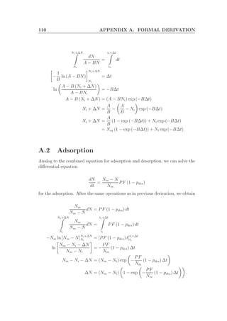 110 APPENDIX A. FORMAL DERIVATION
Ni+∆N
Ni
dN
A − BN
=
ti+∆t
ti
dt
−
1
B
ln (A − BN)
Ni+∆N
Ni
= ∆t
ln
A − B (Ni + ∆N)
A − BNi
= −B∆t
A − B (Ni + ∆N) = (A − BNi) exp (−B∆t)
Ni + ∆N =
A
B
−
A
B
− Ni exp (−B∆t)
Ni + ∆N =
A
B
(1 − exp (−B∆t)) + Ni exp (−B∆t)
= Neq (1 − exp (−B∆t)) + Ni exp (−B∆t)
A.2 Adsorption
Analog to the combined equation for adsorption and desorption, we can solve the
diﬀerential equation
dN
dt
=
Nm − N
Nm
PF (1 − pdes)
for the adsorption. After the same operations as in previous derivation, we obtain
Nm
Nm − N
dN = PF (1 − pdes) dt
Ni+∆N
Ni
Nm
Nm − N
dN =
ti+∆t
ti
PF (1 − pdes) dt
−Nm ln [Nm − N]Ni+∆N
Ni
= [PF (1 − pdes) t]ti+∆t
ti
ln
Nm − Ni − ∆N
Nm − Ni
= −
PF
Nm
(1 − pdes) ∆t
Nm − Ni − ∆N = (Nm − Ni) exp −
PF
Nm
(1 − pdes) ∆t
∆N = (Nm − Ni) 1 − exp −
PF
Nm
(1 − pdes) ∆t .
 