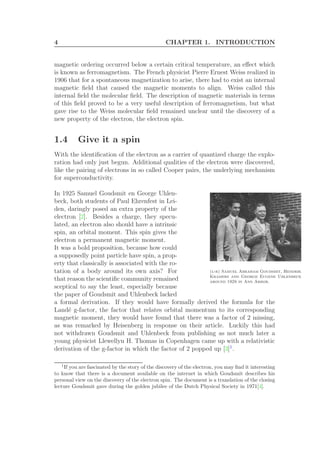 4 CHAPTER 1. INTRODUCTION
magnetic ordering occurred below a certain critical temperature, an eﬀect which
is known as ferromagnetism. The French physicist Pierre Ernest Weiss realized in
1906 that for a spontaneous magnetization to arise, there had to exist an internal
magnetic ﬁeld that caused the magnetic moments to align. Weiss called this
internal ﬁeld the molecular ﬁeld. The description of magnetic materials in terms
of this ﬁeld proved to be a very useful description of ferromagnetism, but what
gave rise to the Weiss molecular ﬁeld remained unclear until the discovery of a
new property of the electron, the electron spin.
1.4 Give it a spin
With the identiﬁcation of the electron as a carrier of quantized charge the explo-
ration had only just begun. Additional qualities of the electron were discovered,
like the pairing of electrons in so called Cooper pairs, the underlying mechanism
for superconductivity.
In 1925 Samuel Goudsmit en George Uhlen-
(l-r) Samuel Abraham Goudsmit, Hendrik
Kramers and George Eugene Uhlenbeck
around 1928 in Ann Arbor.
beck, both students of Paul Ehrenfest in Lei-
den, daringly posed an extra property of the
electron [2]. Besides a charge, they specu-
lated, an electron also should have a intrinsic
spin, an orbital moment. This spin gives the
electron a permanent magnetic moment.
It was a bold proposition, because how could
a supposedly point particle have spin, a prop-
erty that classically is associated with the ro-
tation of a body around its own axis? For
that reason the scientiﬁc community remained
sceptical to say the least, especially because
the paper of Goudsmit and Uhlenbeck lacked
a formal derivation. If they would have formally derived the formula for the
Land´e g-factor, the factor that relates orbital momentum to its corresponding
magnetic moment, they would have found that there was a factor of 2 missing,
as was remarked by Heisenberg in response on their article. Luckily this had
not withdrawn Goudsmit and Uhlenbeck from publishing as not much later a
young physicist Llewellyn H. Thomas in Copenhagen came up with a relativistic
derivation of the g-factor in which the factor of 2 popped up [3]1
.
1
If you are fascinated by the story of the discovery of the electron, you may ﬁnd it interesting
to know that there is a document available on the internet in which Goudsmit describes his
personal view on the discovery of the electron spin. The document is a translation of the closing
lecture Goudsmit gave during the golden jubilee of the Dutch Physical Society in 1971[4].
 