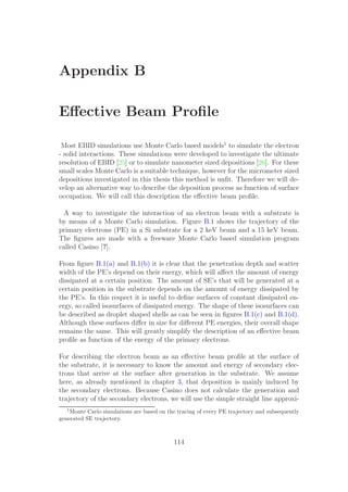 Appendix B
Eﬀective Beam Proﬁle
Most EBID simulations use Monte Carlo based models1
to simulate the electron
- solid interactions. These simulations were developed to investigate the ultimate
resolution of EBID [25] or to simulate nanometer sized depositions [26]. For these
small scales Monte Carlo is a suitable technique, however for the micrometer sized
depositions investigated in this thesis this method is unﬁt. Therefore we will de-
velop an alternative way to describe the deposition process as function of surface
occupation. We will call this description the eﬀective beam proﬁle.
A way to investigate the interaction of an electron beam with a substrate is
by means of a Monte Carlo simulation. Figure B.1 shows the trajectory of the
primary electrons (PE) in a Si substrate for a 2 keV beam and a 15 keV beam.
The ﬁgures are made with a freeware Monte Carlo based simulation program
called Casino [?].
From ﬁgure B.1(a) and B.1(b) it is clear that the penetration depth and scatter
width of the PE’s depend on their energy, which will aﬀect the amount of energy
dissipated at a certain position. The amount of SE’s that will be generated at a
certain position in the substrate depends on the amount of energy dissipated by
the PE’s. In this respect it is useful to deﬁne surfaces of constant dissipated en-
ergy, so called isosurfaces of dissipated energy. The shape of these isosurfaces can
be described as droplet shaped shells as can be seen in ﬁgures B.1(c) and B.1(d).
Although these surfaces diﬀer in size for diﬀerent PE energies, their overall shape
remains the same. This will greatly simplify the description of an eﬀective beam
proﬁle as function of the energy of the primary electrons.
For describing the electron beam as an eﬀective beam proﬁle at the surface of
the substrate, it is necessary to know the amount and energy of secondary elec-
trons that arrive at the surface after generation in the substrate. We assume
here, as already mentioned in chapter 3, that deposition is mainly induced by
the secondary electrons. Because Casino does not calculate the generation and
trajectory of the secondary electrons, we will use the simple straight line approxi-
1
Monte Carlo simulations are based on the tracing of every PE trajectory and subsequently
generated SE trajectory.
114
 