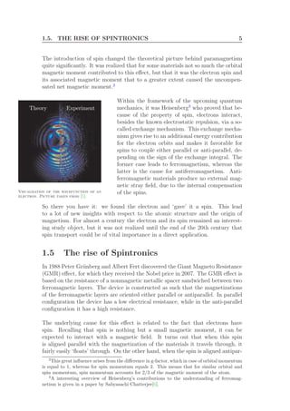 1.5. THE RISE OF SPINTRONICS 5
The introduction of spin changed the theoretical picture behind paramagnetism
quite signiﬁcantly. It was realized that for some materials not so much the orbital
magnetic moment contributed to this eﬀect, but that it was the electron spin and
its associated magnetic moment that to a greater extent caused the uncompen-
sated net magnetic moment.2
Within the framework of the upcoming quantum
Visualization of the wavefunction of an
electron. Picture taken from [5].
mechanics, it was Heisenberg3
who proved that be-
cause of the property of spin, electrons interact,
besides the known electrostatic repulsion, via a so-
called exchange mechanism. This exchange mecha-
nism gives rise to an additional energy contribution
for the electron orbits and makes it favorable for
spins to couple either parallel or anti-parallel, de-
pending on the sign of the exchange integral. The
former case leads to ferromagnetism, whereas the
latter is the cause for antiferromagnetism. Anti-
ferromagnetic materials produce no external mag-
netic stray ﬁeld, due to the internal compensation
of the spins.
So there you have it: we found the electron and ‘gave’ it a spin. This lead
to a lot of new insights with respect to the atomic structure and the origin of
magnetism. For almost a century the electron and its spin remained an interest-
ing study object, but it was not realized until the end of the 20th century that
spin transport could be of vital importance in a direct application.
1.5 The rise of Spintronics
In 1988 Peter Gr¨unberg and Albert Fert discovered the Giant Magneto Resistance
(GMR) eﬀect, for which they received the Nobel price in 2007. The GMR eﬀect is
based on the resistance of a nonmagnetic metallic spacer sandwiched between two
ferromagnetic layers. The device is constructed as such that the magnetizations
of the ferromagnetic layers are oriented either parallel or antiparallel. In parallel
conﬁguration the device has a low electrical resistance, while in the anti-parallel
conﬁguration it has a high resistance.
The underlying cause for this eﬀect is related to the fact that electrons have
spin. Recalling that spin is nothing but a small magnetic moment, it can be
expected to interact with a magnetic ﬁeld. It turns out that when this spin
is aligned parallel with the magnetization of the materials it travels through, it
fairly easily ‘ﬂoats’ through. On the other hand, when the spin is aligned antipar-
2
This great inﬂuence arises from the diﬀerence in g-factor, which in case of orbital momentum
is equal to 1, whereas for spin momentum equals 2. This means that for similar orbital and
spin momentum, spin momentum accounts for 2/3 of the magnetic moment of the atom.
3
A interesting overview of Heisenberg’s contributions to the understanding of ferromag-
netism is given in a paper by Sabyasachi Chatterjee[6].
 