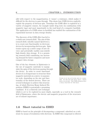 6 CHAPTER 1. INTRODUCTION
allel with respect to the magnetization, it ‘senses’ a resistance, which makes it
diﬃcult for the electron to pass through. This shows how GMR devices explicitly
exploit the property of electron spin. Nowadays the GMR eﬀect is exploited in a
variety of magnetic sensors, for example inside drug tests (in combination with
magnetic tags) and most importantly in the read head of a computer harddisk.
The application of a GMR sensor in harddisk has enabled the continuation of the
exponential increase in data storage density.
The discovery of the GMR eﬀect has led to
Close up of the actuator arm of a hard-
disk. At the end the small read / write
head can be seen. The GMR sensor is only
a small fraction of this head.
a whole new research ﬁeld. The aim of this
research ﬁeld, suitably named Spintronics,
is to create new functionality in electronic
devices by incorporating electron spin. Spin-
tronics opens up a entire range of new de-
vices and potentially enables non-volatile
high density data storage. It is a promis-
ing research ﬁeld considering our increas-
ing demand for faster computers and more
compact data storage.
One of the key elements in Spintronics is
the use of magnetic materials to manip-
ulate the spins of the electrons passing through
the device. In order to create functional
devices it is of importance to structure these
magnetic materials on a micro- to nanome-
ter scale, depending on the size and func-
tionality of the desired devices. There are
several techniques to achieve this structur-
ing, of which Electron Beam Induced De-
position (EBID) is potentially a promising
candidate. It is a relatively new technique
which is yet to be explored in more depth, especially as a tool in the research
ﬁeld of Spintronics, where the electric and magnetic properties of the structures
are of utmost importance.
1.6 Short tutorial to EBID
EBID is based on the principle of decomposing a compound, adsorbed on a sub-
strate by means of irradiation with electrons. In EBID this compound is referred
 