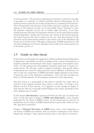 1.7. GUIDE TO THIS THESIS 7
to as the precursor. The precursor containing the element(s) of interest is brought
in gas phase at a substrate, on which it partially adsorbs. Subsequently the ad-
sorbed precursor molecules are locally decomposed by irradiation with electrons.
After decomposition the fractions of the former precursor molecules either pre-
cipitate on the substrate (in the case of non-volatile ‘heavy’ fractions) or leave
the substrate altogether (in the case of volatile ‘light’ fractions). It are these
settling fractions that form the deposition referred to in the name Electron Beam
Induced Deposition. Ideally these fractions only consist of the desired material,
but reality learns us that this is mostly not the case. Due their presence in the
precursor and in hydrocarbons present in the system, part of the deposition will
consist out of carbon atoms. Obtaining a high purity in EBID depositions is still
one of the challenges to be faced, although recent studies have shown purities up
to 95 atomic percent [7].
1.7 Guide to this thesis
In this thesis we will explore the application of Electron Beam Induced Deposition
in Spintronics. Speciﬁcally we will be focussing on the creation of depositions of
magnetic materials and investigate their shape, composition and magnetic prop-
erties. For this purpose the ferromagnetic transition metal iron is chosen as a
model system. We will show, using a computer simulation, that speciﬁc shapes
of depositions are caused by surface processes such as diﬀusion. Furthermore, we
will see that the composition of EBID depositions highly depends on the choice
of precursor and on the deposition environment. Last, but most certainly not
least we will demonstrate the ferromagnetic properties of the depositions.
This last section is a quick guide to this thesis to provide the reader with an
overview of the chapters and how these relate to each other. To obtain a con-
densed overview of this research, it is suggested to start reading at chapter 5.
Note however that for a thorough understanding of the results, knowledge of the
other chapters may be useful.
In this chapter Introduction a general motivation for this type of research was
given. In the ﬁrst part of chapter 2 EBID and Spintronics a more detailed
motivation for the choice of EBID is given. In the second part an overview of
publications on the subject of EBID deposited iron is given, after which our spe-
ciﬁc approach is motivated
Chapter 3 Physical Processes in EBID starts with a brief exploration of
the history of EBID and continues with an extensive explanation of the theory
behind this technique. Some special attention goes to the physics of electron -
 
