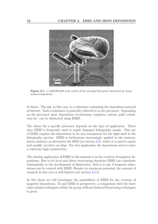 10 CHAPTER 2. EBID AND IRON DEPOSITION
Figure 2.1: 1:1.000.000.000 scale model of the starship Enterprise fabricated by beam
induced deposition.
of choice. The ink, in this case, is a substance containing the deposition material
of interest. Such a substance is generally referred to as the precursor. Depending
on the precursor used, depositions of platinum, tungsten, carbon, gold, cobalt,
iron etc. can be fabricated using EBID.
The choice for a speciﬁc precursor depends on the type of application. These
days EBID is frequently used to repair damaged lithography masks. This use
of EBID requires the depositions to be non transparent for the light used in the
lithography process. EBID is furthermore increasingly applied in the semicon-
ductor industry as alternative for IBID (see section 2.2), where it is used to repair
and modify circuitry on chips. For this application the depositions need to have
a relatively high conductivity.
The missing application of EBID at the moment is in the creation of magnetic de-
positions. Due to its local and direct structuring character EBID can contribute
substantially to the development of Spintronics, that is to say, if magnetic depo-
sitions can be created with EBID. Despite its enormous potential, the amount of
research in this area is still limited (see section 2.4.1).
In this thesis we will investigate the possibilities of EBID for the creation of
magnetic depositions. To put EBID in perspective, a comparison with the three
other similar techniques within the group of Beam Induced Structuring techniques
is given.
 