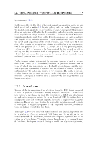 2.2. BEAM INDUCED STRUCTURING TECHNIQUES 17
(see paragraph 2.2.1).
Furthermore, there is the eﬀect of the environment on deposition purity, as was
brieﬂy mentioned in section 2.2. In principal any molecule can be decomposed by
the irradiation with particles (either electrons or ions). Consequently the presence
of foreign molecules will lead to the decomposition and subsequent incorporation
in the deposition of foreign fractions / elements. The extent to which these con-
tamination molecules contribute to the deposition depends on their abundance
with respect to the precursor molecules. Based on this we can expect to create
the purest EBID depositions at the lowest pressures. In a recent paper ?? it was
shown that purities up to 95 atomic percent are achievable in an environment
with a base pressure of 10−10
mbar. Although this is a very promising result,
working in a UHV environment is far from practical. In this research we will be
working in a HV environment with a base pressure of 10−5
− 10−6
mbar. We
will see that this indeed has consequences for the depositions, especially when
additional gases are introduced in the system.
Finally, we need to take into account the unwanted elements present in the pre-
cursor itself. In section 2.2 the decomposition of the precursor was described in
terms of volatile and non-volatile part. It should be emphasized that the non-
volatile parts do not necessarily contain only the material of interest. In reality
contamination with carbon and oxygen is very common. The purity of the ma-
terial of interest can be quite low due to the incorporation of these additional
elements. Consequently qualities such as conductivity and magnetization can
become quite poor.
2.2.2 In conclusion
Because of the incorporation of an additional impurity, IBID is not expected
to have the greatest potential for creating magnetic structures. Therefore we
have chosen to investigate in depth the possibilities of EBID as a structuring
method for ferromagnetic metals. As the as deposited EBID depositions have a
lower purity, some post treatment might be necessary to improve their magnetic
properties. Having said that, it might be worthwhile for future research projects
to investigate the magnetic properties of IBID deposited structures, potentially
based on ﬁndings presented in this thesis.
From ﬁgure 2.4 we have seen that surface diﬀusion can play an important role
in the realization of certain shapes of IBID depositions. As we will see on the
basis of the ﬁrst EBID depositions, diﬀusion can also play a signiﬁcant role in the
realization of their shapes. The exploration of these shapes is a considerable part
of this thesis. In chapter 6 we will develop a model to study surface processes,
 